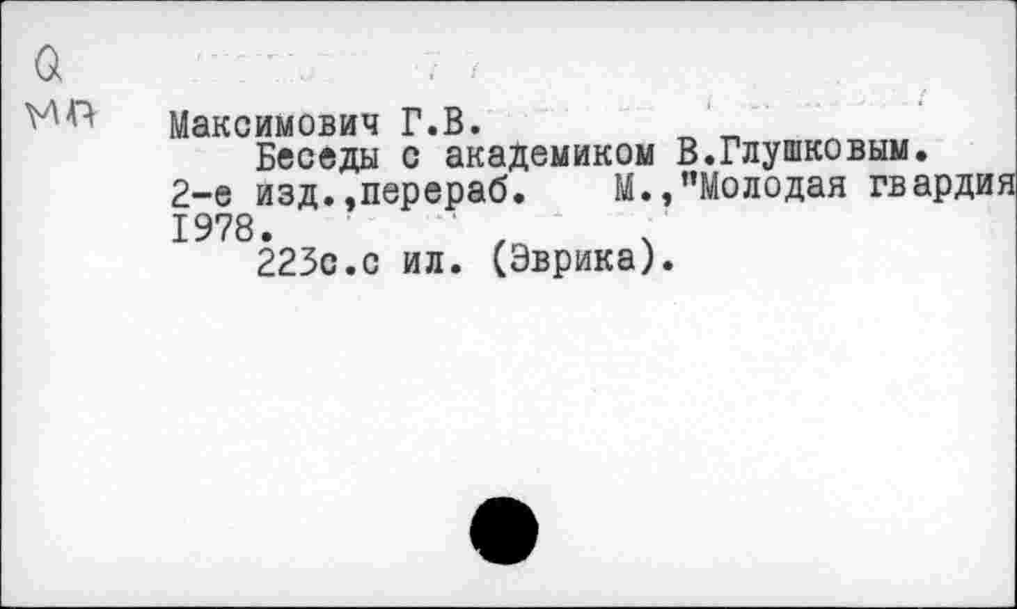 ﻿а	
	Максимович Г.В.	„ Беседы с академиком В.Глушковым 2-е изд.»перераб. М.,"Молодая гв 1978. 223с.с ил. (Эврика).